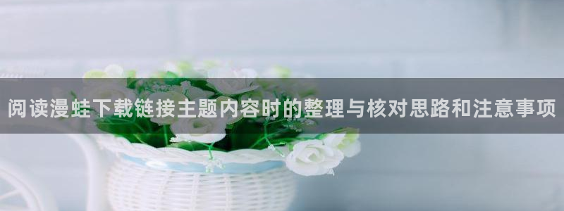 韩漫在线阅读:阅读漫蛙下载链接主题内容时的整理与核对思路和注意事项