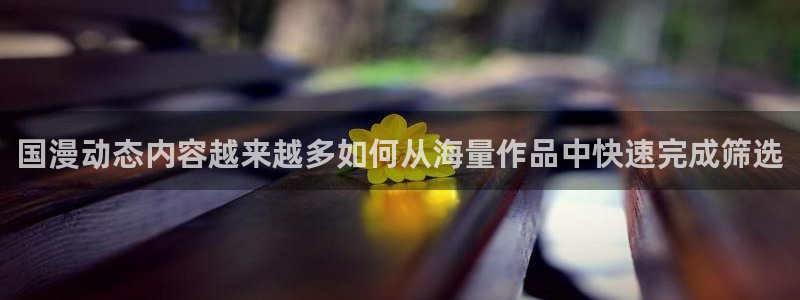 漫画下载:国漫动态内容越来越多如何从海量作品中快速完成筛选